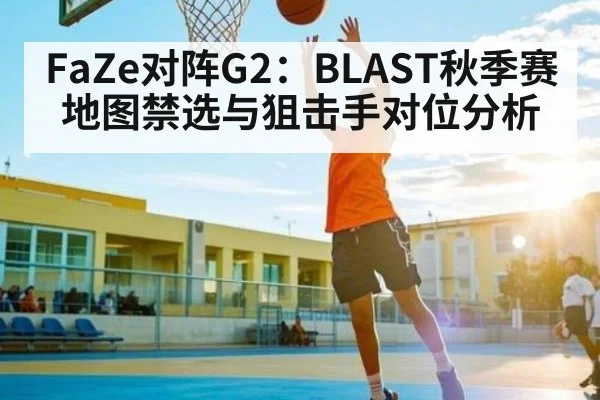 FaZe对阵G2：BLAST秋季赛地图禁选与狙击手对位分析