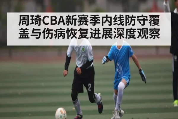 周琦CBA新赛季内线防守覆盖与伤病恢复进展深度观察