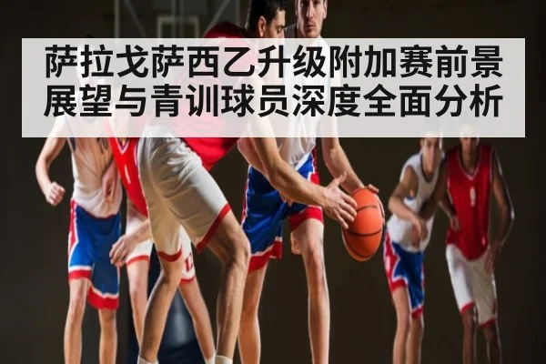 萨拉戈萨西乙升级附加赛前景展望与青训球员深度全面分析