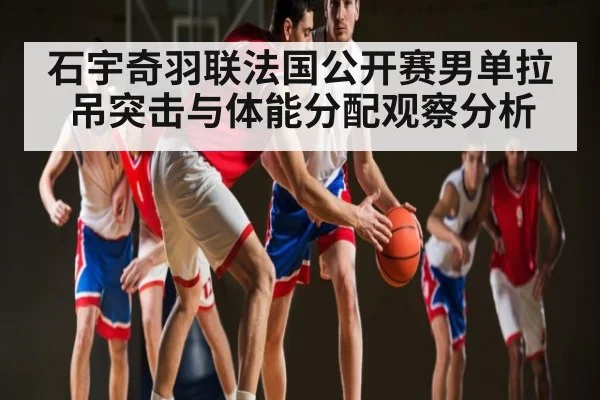 石宇奇羽联法国公开赛男单拉吊突击与体能分配观察分析